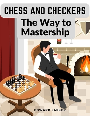 Chess and Checkers - The Way to Mastership: Complete Instructions for the Beginners, and Suggestions for The Advanced Players by Edward Lasker