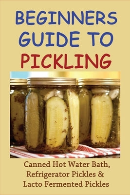 Beginners Guide To Pickling: Canned Hot Water Bath, Refrigerator Pickles & Lacto Fermented Pickles: How To Water Bath Can Pickles Paperback Independently Published