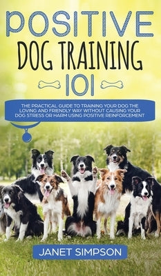 Positive Dog Training 101: The Practical Guide to Training Your Dog the Loving and Friendly Way Without Causing your Dog Stress or Harm Using Pos by Simpson, Janet