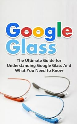 Google Glass: The Ultimate Guide for Understanding Google Glass And What You Need to Know Paperback Createspace Independent Publishing Platform