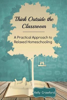 Think Outside the Classroom: A Practical Approach to Relaxed Homeschooling Paperback Createspace Independent Publishing Platform