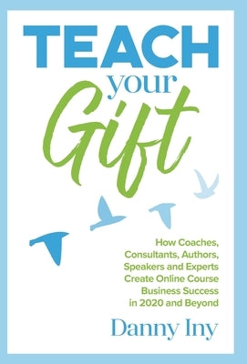 Teach Your Gift: How Coaches, Consultants, Authors, Speakers, and Experts Create Online Course Business Success in 2020 and Beyond by Iny, Danny