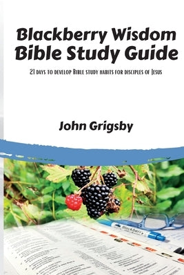 Blackberry Wisdom Bible Study Guide: 21 days to develop Bible study habits for disciples of Jesus Paperback John Grigsby