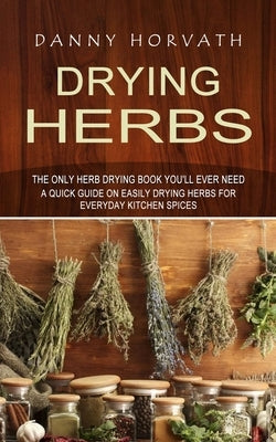 Drying Herbs: The Only Herb Drying Book You'll Ever Need (A Quick Guide on Easily Drying Herbs for Everyday Kitchen Spices) by Horvath, Danny
