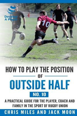 How to play the position of Outside-half (No. 10): A practical guide for the player, coach and family in the sport of rugby union Paperback Develop a Player