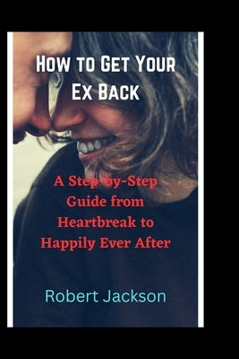 How to Get Your Ex Back: A Step-by-Step Guide from Heartbreak to Happily Ever After by Jackson, Robert