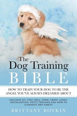 The Dog Training Bible - How to Train Your Dog to be the Angel You've Always Dreamed About: Includes Sit, Stay, Heel, Come, Crate, Leash, Socializatio Paperback Cac Publishing LLC
