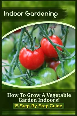 Indoor Gardening: How To Grow A Vegetable Garden Indoors! (15 Step-By-Step Guide) Paperback Createspace Independent Publishing Platform