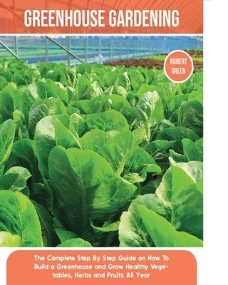 Greenhouse Gardening: The Complete Step By Step Guide on How To Build a Greenhouse and Grow Healthy Vegetables, Herbs and Fruits All Year Paperback Robert Green