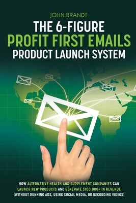 The 6-Figure Profit First Emails Product Launch System: How Alternative Health And Supplement Companies Can Launch New Products And Generate $100,000+ Paperback John Brandt Copy