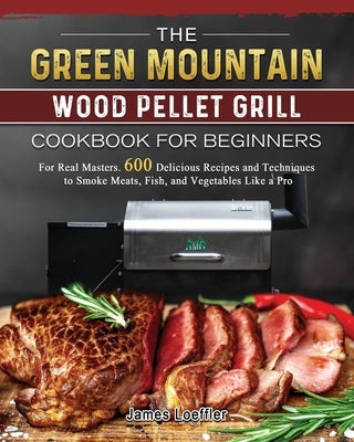 The Green Mountain Wood Pellet Grill Cookbook for Beginners: For Real Masters. 600 Delicious Recipes and Techniques to Smoke Meats, Fish, and Vegetabl Paperback James Loeffler