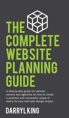 The Complete Website Planning Guide: A step-by-step guide for website owners and agencies on how to create a practical and successful scope of works f by King, Darryl