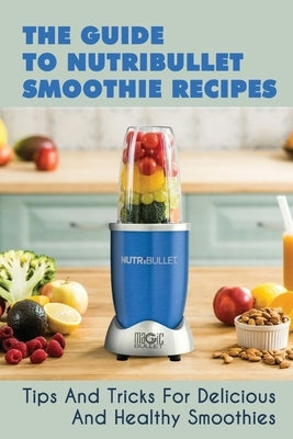 The Guide To Nutribullet Smoothie Recipes: Tips And Tricks For Delicious And Healthy Smoothies: Magic Bullet Smoothie Recipes Paperback Independently Published