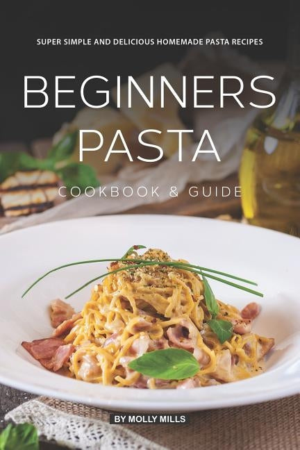 Beginners Pasta Cookbook & Guide: Super Simple and Delicious Homemade Pasta Recipes Paperback Independently Published