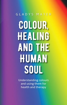 Colour, Healing, and the Human Soul: Understanding Colours and Using Them for Health and Therapy by Mayer, Gladys