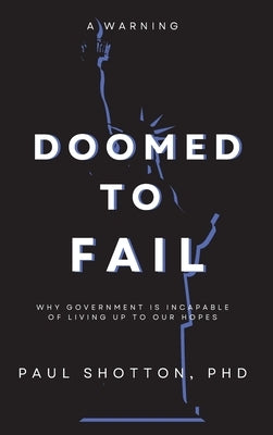 Doomed To Fail: Why Government Is Incapable of Living up to Our Hopes by Paul, Shotton