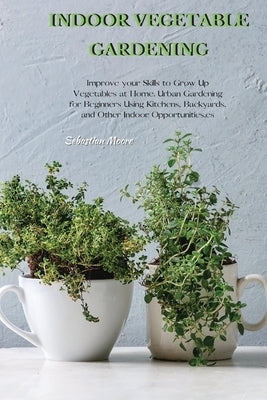 Indoor Vegetable Gardening: Improve your Skills to Grow Up Vegetables at Home. Urban Gardening for Beginners Using Kitchens, Backyards, and Other Paperback Sebastian Moore