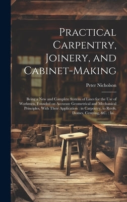 Practical Carpentry, Joinery, and Cabinet-making: Being a New and Complete System of Lines for the Use of Workmen, Founded on Accurate Geometrical and by Nicholson, Peter 1765-1844