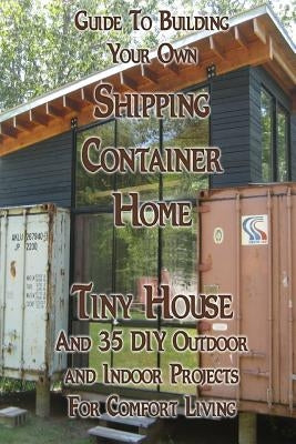 Guide To Building Your Own Shipping Container Home, Tiny house And 35 DIY Outdoor and Indoor Projects For Comfort Living: (How To Build a Small Home, Paperback Createspace Independent Publishing Platform