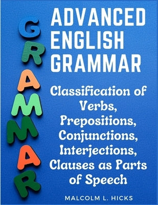 Advanced English Grammar: Classification of Verbs, Prepositions, Conjunctions, Interjections, Clauses as Parts of Speech by Malcolm L Hicks