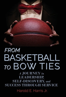 From Basketball to Bow Ties: A Journey in Leadership, Self-Discovery, and Success through Service by Harris, Harold E., Jr.