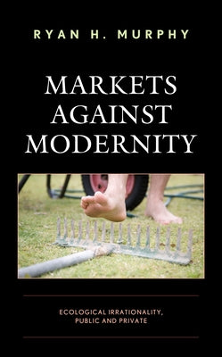 Markets against Modernity: Ecological Irrationality, Public and Private Paperback Lexington Books