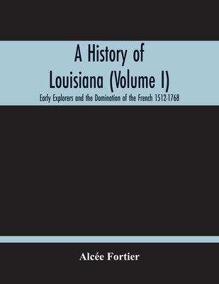 A History Of Louisiana (Volume I); Early Explorers And The Domination Of The French 1512-1768 Paperback Alpha Edition