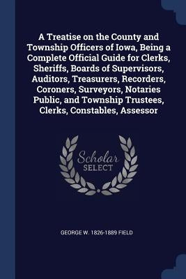 A Treatise on the County and Township Officers of Iowa, Being a Complete Official Guide for Clerks, Sheriffs, Boards of Supervisors, Auditors, Treasur by Field, George W. 1826-1889