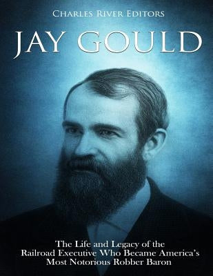 Jay Gould: The Life and Legacy of the Railroad Executive Who Became America's Most Notorious Robber Baron Paperback Createspace Independent Publishing Platform