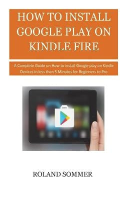 How To Install Google Play On Kindle Fire: A Complete Guide on How to install Google play on Kindle Devices in less than 5 Minutes for Beginners to Pr Paperback Createspace Independent Publishing Platform