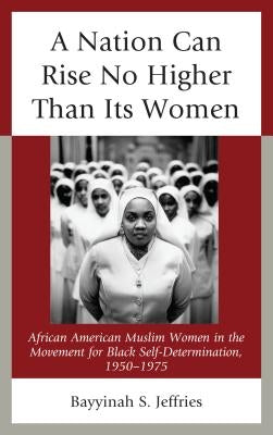 A Nation Can Rise No Higher Than Its Women: African American Muslim Women in the Movement for Black Self-Determination, 1950-1975 by Jeffries, Bayyinah S.