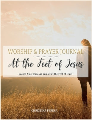 At the Feet of Jesus Worship & Prayer Journal: Worship & Prayer Journal: Record Your Time As You Sit at the Feet of Jesus. Paperback Christina Perera Media, LLC