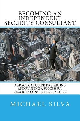 Becoming an Independent Security Consultant: A Practical Guide to Starting and Running a Successful Security Consulting Practice Paperback Silva Consultants