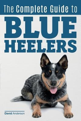 The Complete Guide to Blue Heelers - aka The Australian Cattle Dog. Learn About Breeders, Finding a Puppy, Training, Socialization, Nutrition, Groomin Paperback Createspace Independent Publishing Platform