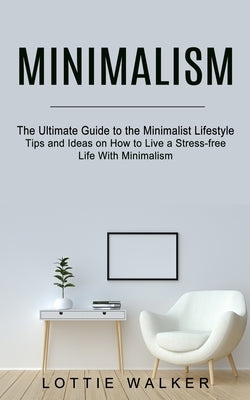 Minimalism: The Ultimate Guide to the Minimalist Lifestyle (Tips and Ideas on How to Live a Stress-free Life With Minimalism) by Walker, Lottie