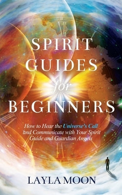 Spirit Guides for Beginners: How to Hear the Universe's Call and Communicate with Your Spirit Guide and Guardian Angels by Moon, Layla