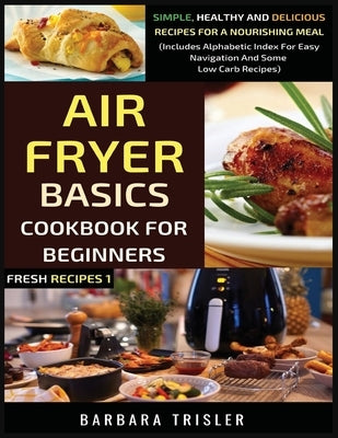 Air Fryer Cookbook Basics For Beginners: Simple, Healthy And Delicious Recipes For A Nourishing Meal (Includes Alphabetic Index For Easy Navigation An by Trisler, Barbara