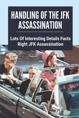 Handling Of The JFK Assassination: Lots Of Interesting Details Facts Right JFK Assassination: John F. Kennedy Assassinated Paperback Independently Published