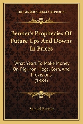 Benner's Prophecies Of Future Ups And Downs In Prices: What Years To Make Money On Pig-Iron, Hogs, Corn, And Provisions (1884) Paperback Kessinger Publishing