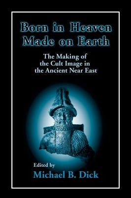 Born in Heaven, Made on Earth: The Making of the Cult Image in the Ancient Near East by Dick, Michael B.