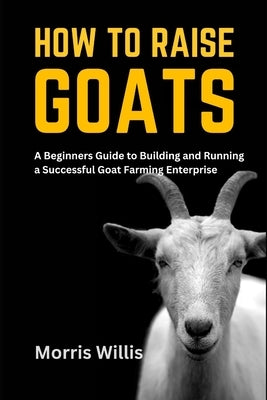 How to Raise Goats: A Beginners Guide to Building and Running a Successful Goat Farming Enterprise Paperback Independently Published