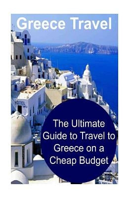 Greece Travel: The Ultimate Guide to Travel to Greece on a Cheap Budget: Greece, Greece Travel, Greece Travel Book, Greece Travel Gui Paperback Createspace Independent Publishing Platform