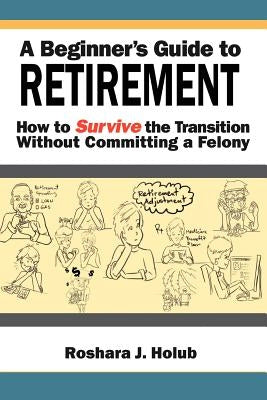A Beginner's Guide to Retirement: How to Survive the Transition Without Committing a Felony by Holub, Roshara J.