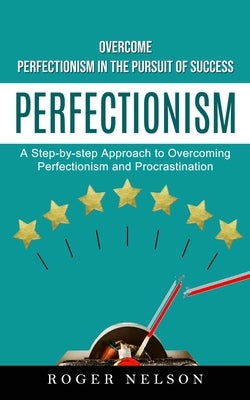 Perfectionism: Overcome Perfectionism in the Pursuit of Success (A Step-by-step Approach to Overcoming Perfectionism and Procrastinat by Nelson, Roger