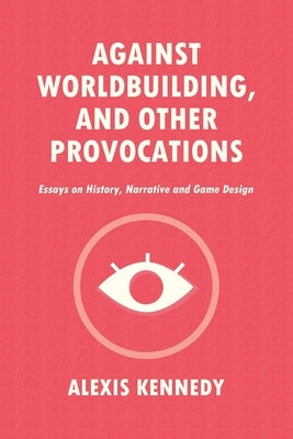 Against Worldbuilding, and Other Provocations: Essays on History, Narrative, and Game Design Alexis Kennedy