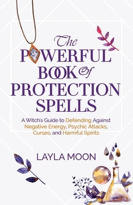 The Powerful Book of Protection Spells: A Witch's Guide to Defending Against Negative Energy, Psychic Attacks, Curses, and Harmful Spirits by Moon, Layla