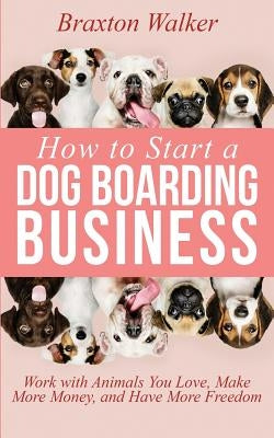 How to Start a Dog Boarding Business: Work with Animals You Love, Make More Money, and Have More Freedom Paperback Independently Published