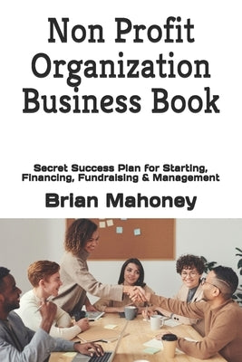 Non Profit Organization Business Book: Secret Success Plan for Starting, Financing, Fundraising & Management by Mahoney, Brian