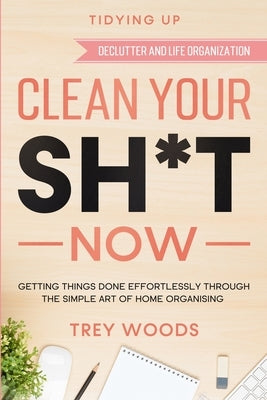 Tidying Up: CLEAN YOUR SH*T NOW - Getting Things Done Effortlessly Through The Simple Art of Home Organising (Declutter and Life O Paperback Readers First Publishing Ltd