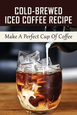 Cold-Brewed Iced Coffee Recipe: Make A Perfect Cup Of Coffee: Unlock Your Takeya'S Potential For Amazing Coffee Creations! Paperback Independently Published